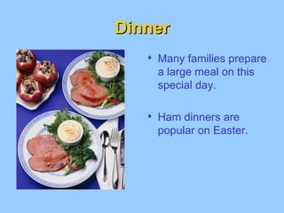 Dinner Many families prepare a large meal on this special day. Ham dinners are popular on Easter.