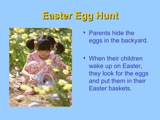 Easter Egg Hunt Parents hide the eggs in the backyard. When their children wake up on Easter, they look for the eggs and put them in their Easter baskets.