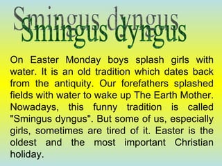 On Easter Monday boys splash girls with water. It is an old tradition which dates back from the antiquity. Our forefathers splashed fields with water to wake up The Earth Mother. Nowadays, this funny tradition is called "Smingus dyngus". But some of us, especially girls, sometimes are tired of it. Easter is the oldest and the most important Christian holiday. Smingus dyngus 