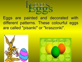 Eggs are painted and decorated with different patterns. These colourful eggs are called "pisanki" or "kraszonki".  Eggs 