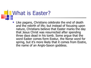 What is Easter? Like pagans, Christians celebrate the end of death and the rebirth of life; but instead of focusing upon nature, Christians believe that Easter marks the day that Jesus Christ was resurrected after spending three days dead in his tomb. Some argue that the word Easter comes form Eostur, the Norse word for spring, but it’s more likely that it comes from Eostre, the name of an Anglo-Saxon goddess. 
