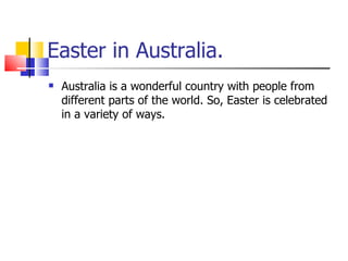 Easter in Australia. Australia is a wonderful country with people from different parts of the world. So, Easter is celebrated in a variety of ways.  