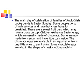 The main day of celebration of families of Anglo-Irish backgrounds is Easter Sunday. Some people go to church services and have hot cross buns for breakfast. These are a sweet fruit bun, which may have a cross on top. Children exchange Easter eggs, which are usually made of chocolate. Some are now made from sugar and have little toys inside. The chocolate eggs are available in an egg shape, from tiny little ones to giant ones. Some chocolate eggs are also in the shape of cheeky looking rabbits.  