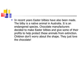 In recent years Easter bilbies have also been made. The bilby is a native animal in Australia. It is an endangered species. Chocolate manufacturers decided to make Easter bilbies and give some of their profits to help protect these animals from extinction. Children don't worry about the shape. They just love the chocolate!  