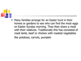Many families arrange for an Easter hunt in their homes or gardens to see who can find the most eggs on Easter Sunday morning. They then share a meal with their relatives. Traditionally this has consisted of roast lamb, beef or chicken with roasted vegetables like potatoes, carrots, pumpkin   