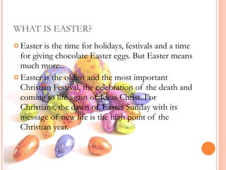 WHAT IS EASTER? Easter is the time for holidays, festivals and a time for giving chocolate Easter eggs. But Easter means much more... Easter is the oldest and the most important Christian Festival, the celebration of the death and coming to life again of Jesus Christ.   For Christians, the dawn of Easter Sunday with its message of new life is the high point of the Christian year.  