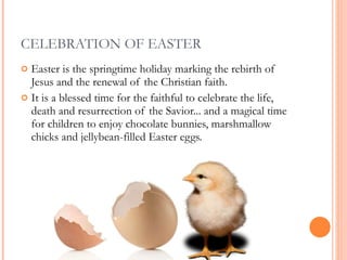CELEBRATION OF EASTER Easter is the springtime holiday marking the rebirth of Jesus and the renewal of the Christian faith.  It is a blessed time for the faithful to celebrate the life, death and resurrection of the Savior... and a magical time for children to enjoy chocolate bunnies, marshmallow chicks and jellybean-filled Easter eggs.  