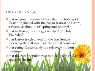 DID YOU KNOW? that religion historians believe that the holiday of Easter originated with the pagan festival of Eastre, a Saxon celebration of spring and fertility?  that in Russia, Easter eggs are dyed on Holy Thursday?  that Easter is celebrated on the first Sunday following the full moon of the vernal equinox?  that eating Easter candy is a relatively modern tradition?  that the most popular treat to hide inside an Easter egg is jellybeans?  