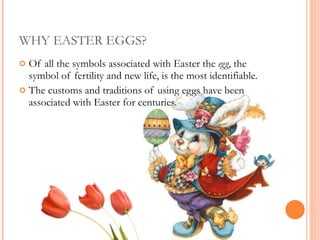 WHY EASTER EGGS? Of all the symbols associated with Easter the  egg , the symbol of fertility and new life, is the most identifiable.  The customs and traditions of using eggs have been associated with Easter for centuries.  