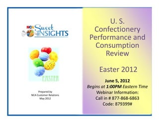 U. S. 
                           Confectionery 
                          Performance and 
                            Consumption 
                               Review
                              Easter 2012 
                                   June 5, 2012
                         Begins at 1:00PM Eastern Time
     Prepared by
NCA Customer Relations
                             Webinar Information:
      May 2012               Call in # 877‐868‐6863
                                 Code: 879399#
 