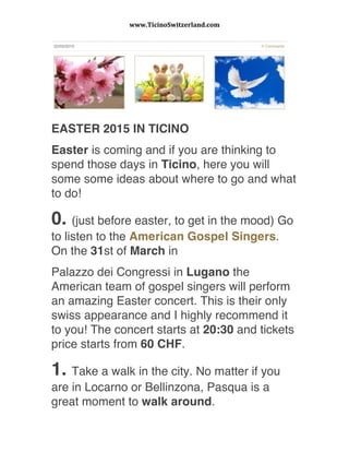 www.TicinoSwitzerland.com	
  
	
  
EASTER 2015 IN TICINO 
Easter is coming and if you are thinking to
spend those days in Ticino, here you will
some some ideas about where to go and what
to do!
0. (just before easter, to get in the mood) Go
to listen to the American Gospel Singers.
On the 31st of March in
Palazzo dei Congressi in Lugano the
American team of gospel singers will perform
an amazing Easter concert. This is their only
swiss appearance and I highly recommend it
to you! The concert starts at 20:30 and tickets
price starts from 60 CHF.
1. Take a walk in the city. No matter if you
are in Locarno or Bellinzona, Pasqua is a
great moment to walk around.
 