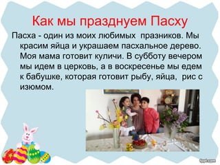 Как мы празднуем Пасху
Пасха - один из моих любимых празников. Мы
красим яйца и украшаем пасхальное дерево.
Моя мама готовит куличи. В субботу вечером
мы идем в церковь, а в воскресенье мы едем
к бабушке, которая готовит рыбу, яйца, рис с
изюмом.
 