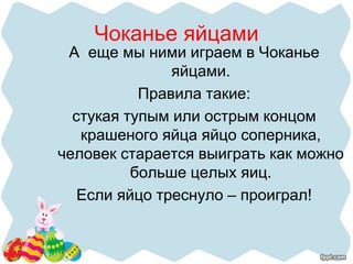 Чоканье яйцами
А еще мы ними играем в Чоканье
яйцами.
Правила такие:
стукая тупым или острым концом
крашеного яйца яйцо соперника,
человек старается выиграть как можно
больше целых яиц.
Если яйцо треснуло – проиграл!
 