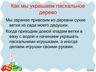 Как мы украшаем пасхальное
дерево
Мы заранее привозим из деревни сухие
ветки из сада моего дедушки.
Когда приходим домой кладем ветки в
вазу с водой и начинаем украшать
пасхальними игрушками, а иногда
делаем игрушки своими руками.
 