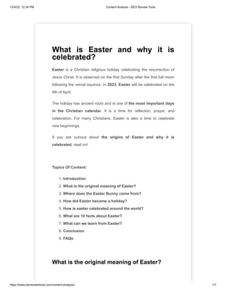 12/4/22, 12:34 PM Content Analysis - SEO Review Tools
https://www.seoreviewtools.com/content-analysis/ 1/7
What is Easter and why it is
celebrated?
Easter is a Christian religious holiday celebrating the resurrection of
Jesus Christ. It is observed on the first Sunday after the first full moon
following the vernal equinox. In 2023, Easter will be celebrated on the
9th of April.
The holiday has ancient roots and is one of the most important days
in the Christian calendar. It is a time for reflection, prayer, and
celebration. For many Christians, Easter is also a time to celebrate
new beginnings.
If you are curious about the origins of Easter and why it is
celebrated, read on!
Topics Of Content:
1. Introduction
2. What is the original meaning of Easter?
3. Where does the Easter Bunny come from?
4. How did Easter become a holiday?
5. How is easter celebrated around the world?
6. What are 10 facts about Easter?
7. What can we learn from Easter?
8. Conclusion
9. FAQs
What is the original meaning of Easter?
 
