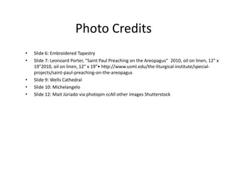 Photo Credits
• Slide 6: Embroidered Tapestry
• Slide 7: Leonoard Porter, "Saint Paul Preaching on the Areopagus" 2010, oil on linen, 12" x
19"2010, oil on linen, 12" x 19”• http://www.usml.edu/the-liturgical-institute/special-
projects/saint-paul-preaching-on-the-areopagus
• Slide 9: Wells Cathedral
• Slide 10: Michelangelo
• Slide 12: Mait Jüriado via photopin ccAll other images Shutterstock
 