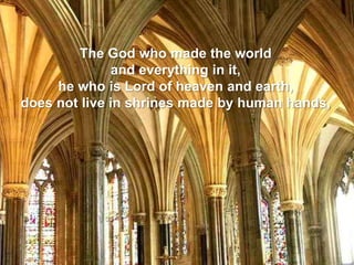 The God who made the world
and everything in it,
he who is Lord of heaven and earth,
does not live in shrines made by human hands,
 