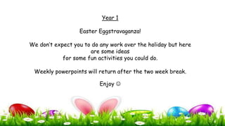 Year 1
Easter Eggstravaganza!
We don’t expect you to do any work over the holiday but here
are some ideas
for some fun activities you could do.
Weekly powerpoints will return after the two week break.
Enjoy 
 