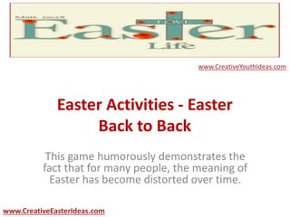 Easter Activities - Easter
Back to Back
This game humorously demonstrates the
fact that for many people, the meaning of
Easter has become distorted over time.
www.CreativeEasterIdeas.com
www.CreativeYouthIdeas.com
 