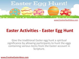 Easter Activities - Easter Egg Hunt
Give the traditional Easter egg hunt a spiritual
significance by allowing participants to hunt the eggs
containing various items from the Easter account in
Scripture.
www.CreativeEasterIdeas.com
www.CreativeYouthIdeas.com
 