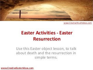 Easter Activities - Easter
Resurrection
Use this Easter object lesson, to talk
about death and the resurrection in
simple terms.
www.CreativeEasterIdeas.com
www.CreativeYouthIdeas.com
 