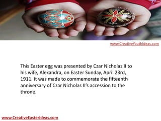 This Easter egg was presented by Czar Nicholas II to
his wife, Alexandra, on Easter Sunday, April 23rd,
1911. It was made to commemorate the fifteenth
anniversary of Czar Nicholas II’s accession to the
throne.
www.CreativeEasterIdeas.com
www.CreativeYouthIdeas.com
 