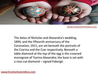 The dates of Nicholas and Alexandra’s wedding,
1894, and the fifteenth anniversary of the
Coronation, 1911, are set beneath the portraits of
the Czarina and the Czar respectively. Beneath a
table diamond at the top of the egg is the crowned
monogram of Tsarina Alexandra; the base is set with
a rose-cut diamond – signed Fabergé.
www.CreativeEasterIdeas.com
www.CreativeYouthIdeas.com
 