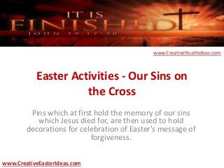 Easter Activities - Our Sins on
the Cross
Pins which at first hold the memory of our sins
which Jesus died for, are then used to hold
decorations for celebration of Easter's message of
forgiveness.
www.CreativeEasterIdeas.com
www.CreativeYouthIdeas.com
 