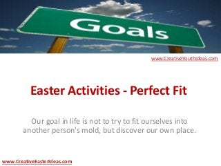 Easter Activities - Perfect Fit
Our goal in life is not to try to fit ourselves into
another person's mold, but discover our own place.
www.CreativeEasterIdeas.com
www.CreativeYouthIdeas.com
 