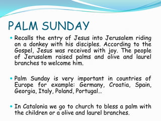 PALM SUNDAY
 Recalls the entry of Jesus into Jerusalem riding
on a donkey with his disciples. According to the
Gospel, Jesus was received with joy. The people
of Jerusalem raised palms and olive and laurel
branches to welcome him.
 Palm Sunday is very important in countries of
Europe for example: Germany, Croatia, Spain,
Georgia, Italy, Poland, Portugal…
 In Catalonia we go to church to bless a palm with
the children or a olive and laurel branches.
 