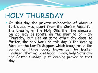 HOLY THURSDAY
 On this day the private celebration of Mass is
forbidden. Hus, apart from the Chrism Mass for
the blessing of the Holy Oils that the diocesan
bishop may celebrate on the morning of Holy
Thursday, but also on some other day close to
Easter, the only Mass on this day is the evening
Mass of the Lord's Supper, which inaugurates the
period of three days, known as the Easter
Triduum, that includes Good Friday, holy Saturday
and Easter Sunday up to evening prayer on that
day.
 