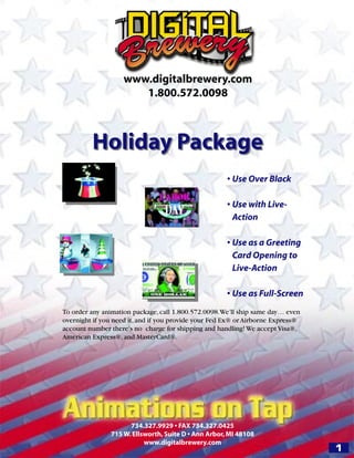 www.digitalbrewery.com
                       1.800.572.0098



         Holiday Package
                                                      • Use Over Black

                                                      • Use with Live-
                                                        Action

                                                      • Use as a Greeting
                                                        Card Opening to
                                                        Live-Action

                                                      • Use as Full-Screen
To order any animation package, call 1.800.572.0098. We’ll ship same day… even
overnight if you need it, and if you provide your Fed Ex® or Airborne Express®
account number there’s no charge for shipping and handling! We accept Visa®,
American Express®, and MasterCard®.




                     734.327.9929 • FAX 734.327.0425
               715 W. Ellsworth, Suite D • Ann Arbor, MI 48108
                          www.digitalbrewery.com
                                                                                 1
 