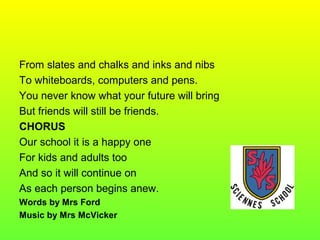 From slates and chalks and inks and nibs
To whiteboards, computers and pens.
You never know what your future will bring
But friends will still be friends.
CHORUS
Our school it is a happy one
For kids and adults too
And so it will continue on
As each person begins anew.
Words by Mrs Ford
Music by Mrs McVicker
 