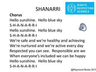 SHANARRI
Chorus
Hello sunshine. Hello blue sky
S-H-A-N-A-R-R-I
Hello sunshine. Hello blue sky
S-H-A-N-A-R-R-I
We’re safe and we’re healthy and achieving
We’re nurtured and we’re active every day
Respected you can see. Responsible are we
When everyone’s included we can be happy
Hello sunshine. Hello blue sky
S-H-A-N-A-R-R-I
@Raymond Burke 2015
 