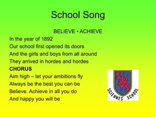School Song
BELIEVE • ACHIEVE
In the year of 1892
Our school first opened its doors
And the girls and boys from all around
They arrived in hordes and hordes
CHORUS
Aim high – let your ambitions fly
Always be the best you can be
Believe. Achieve in all you do
And happy you will be
 