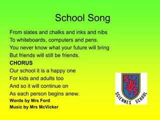 From slates and chalks and inks and nibs
To whiteboards, computers and pens.
You never know what your future will bring
But friends will still be friends.
CHORUS
Our school it is a happy one
For kids and adults too
And so it will continue on
As each person begins anew.
Words by Mrs Ford
Music by Mrs McVicker
School Song
 