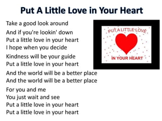 Take a good look around
And if you're lookin' down
Put a little love in your heart
I hope when you decide
Kindness will be your guide
Put a little love in your heart
And the world will be a better place
And the world will be a better place
For you and me
You just wait and see
Put a little love in your heart
Put a little love in your heart
 