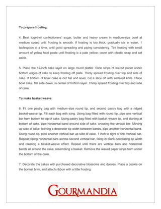 To prepare frosting:


4. Beat together confectioners’ sugar, butter and heavy cream in medium-size bowl at
medium speed until frosting is smooth. If frosting is too thick, gradually stir in water, 1
tablespoon at a time, until good spreading and piping consistency. Tint frosting with small
amount of yellow food paste until frosting is a pale yellow; cover with plastic wrap and set
aside.


5. Place the 12-inch cake layer on large round platter. Slide strips of waxed paper under
bottom edges of cake to keep frosting off plate. Thinly spread frosting over top and side of
cake. If bottom of bowl cake is not flat and level, cut a slice off with serrated knife. Place
bowl cake, flat side down, in center of bottom layer. Thinly spread frosting over top and side
of cake.


To make basket weave:


6. Fit one pastry bag with medium-size round tip, and second pastry bag with a ridged
basket-weave tip. Fill each bag with icing. Using bag fitted with round tip, pipe one vertical
bar from bottom to top of cake. Using pastry bag fitted with basket-weave tip, and starting at
bottom of cake, pipe horizontal band around side of cake, crossing the vertical bar. Moving
up side of cake, leaving a decorator-tip width between bands, pipe another horizontal band.
Using round tip, pipe another vertical bar up side of cake, 1 inch to right of first vertical bar.
Repeat piping horizontal bars across second vertical bar, filling in blank decorating-tip width
and creating a basket-weave effect. Repeat until there are vertical bars and horizontal
bands all around the cake, resembling a basket. Remove the waxed paper strips from under
the bottom of the cake.


7. Decorate the cakes with purchased decorative blossoms and daisies. Place a cookie on
the bonnet brim, and attach ribbon with a little frosting.
 