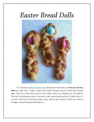 This Croatian traditional Easter meal called Easter bread dolls or primorski uskrsne
bebe are made with a slightly sweet yeast dough wrapped around colored hard-cooked
eggs. They are usually dyed red, but more vibrant colors are creeping into the tradition.
They look charming when laid on the plate at each guest's place setting for Easter dinner. If
you don't mind how the finished product looks, get the kids involved. They'll love coloring
the eggs, rolling the dough and braiding it.
 