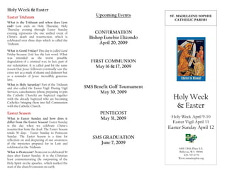 Holy Week & Easter
                                                       Upcoming Events          ST. MADELEINE SOPHIE
Easter Triduum
                                                                                   CATHOLIC PARISH
What is the Triduum and when does Lent
end? Lent ends on Holy Thursday. Holy
Thursday evening through Easter Sunday
                                                       CONFIRMATION
evening represents the one unified event of
Christ’s death and resurrection, which is           Bishop Eusebio Elizondo
celebrated over three days which is called the
                                                         April 20, 2009
Triduum.

What is Good Friday? This day is called Good
Friday because God has the last word. What
was intended as the worst possible
                                                     FIRST COMMUNION
degradation of a criminal was, in fact, part of
our redemption. It is called good for the same         May 16 & 17, 2009
reason that Jesus' followers eventually saw the
cross not as a mark of shame and dishonor but
as a reminder of Jesus' incredibly generous
love.
What is Holy Saturday? Part of the Triduum
                                                  SMS Benefit Golf Tournament
and also called the Easter Vigil. During Vigil
                                                         May 30, 2009
Services, catechumens (those preparing to join

                                                                                  Holy Week
the Catholic Church) are baptized together
with the already baptized who are becoming
Catholics bringing them into full Communion
                                                                                   & Easter
with the Catholic Church.

                                                         PENTECOST
Easter Season
                                                                                 Holy Week April 9-10
                                                         May 31, 2009
What is Easter Sunday and how does it
                                                                                 Easter Vigil April 11
differ from the Easter Season? Easter Sunday
is the day when we celebrate Christ’s
                                                                                Easter Sunday April 12
resurrection from the dead. The Easter Season
totals 50 days - Easter Sunday to Pentecost
Sunday. The Easter Season is a time for              SMS GRADUATION
reflection on and deepening of our awareness
                                                        June 7, 2009
of the mysteries prepared for in Lent and
celebrated at the Triduum.                                                           4400 130th Place S.E.
                                                                                     Bellevue, WA 98006
What is Pentecost? Pentecost is celebrated 50
                                                                                         425-747-6770
days after Easter Sunday. It is the Christian
                                                                                     Www.stmadsophie.org
feast commemorating the outpouring of the
Holy Spirit on the apostles, which marked the
start of the church’s mission on earth.
 