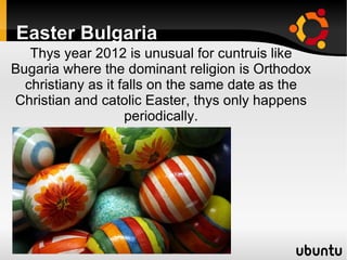 Easter Bulgaria
   Thys year 2012 is unusual for cuntruis like
Bugaria where the dominant religion is Orthodox
  christiany as it falls on the same date as the
Christian and catolic Easter, thys only happens
                    periodically.
 