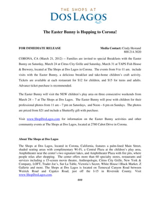 The Easter Bunny is Hopping to Corona!


FOR IMMEDIATE RELEASE                                              Media Contact: Cindy Hestand
                                                                                   800.214.3020

CORONA, CA (March 21, 2012) -- Families are invited to special Breakfasts with the Easter
Bunny on Saturday, March 24 at Citrus City Grille and Saturday, March 31 at TAPS Fish House
& Brewery, located at The Shops at Dos Lagos in Corona. The events from 9 to 11 am. include
visits with the Easter Bunny, a delicious breakfast and take-home children’s craft activity.
Tickets are available at each restaurant for $12 for children, and $15 for teens and adults.
Advance ticket purchase is recommended.

The Easter Bunny will visit the NEW children’s play area on three consecutive weekends from
March 24 – 7 at The Shops at Dos Lagos. The Easter Bunny will pose with children for their
professional photos from 11 am – 7 pm on Saturdays, and Noon – 6 pm on Sundays. The photos
are priced from $21 and include a Shutterfly gift with purchase.

Visit www.ShopDosLagos.com for information on the Easter Bunny activities and other
community events at The Shops at Dos Lagos, located at 2780 Cabot Drive in Corona.



About The Shops at Dos Lagos

The Shops at Dos Lagos, located in Corona, California, features a palm-lined Main Street,
shaded seating areas with complimentary Wi-Fi, a Central Plaza at the children’s play area,
Amphitheater near the center’s two signature lakes, and Amphitheater Plaza with fire pits, where
people relax after shopping. The center offers more than 60 specialty stores, restaurants and
services including a 15-screen movie theatre, Anthropologie, Citrus City Grille, New York &
Company, LOFT, Trader Joe´s, Sur La Table, Victoria´s Secret, White House | Black Market, Z
Gallerie and more. The Shops at Dos Lagos is located on Temescal Canyon Road between
Weirick Road and Cajalco Road, just off the I-15 in Riverside County. Visit
www.ShopDosLagos.com.
                                               ###
 