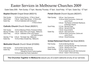 Easter Services in Melbourne Churches 2009
  Easter Dates 2009: Palm Sunday - 5th April, Maunday Thursday - 9th April, Good Friday - 10 April, Easter Day - 12 April
                                                                                                   th                        th




Baptist Church Chapel Street (865215)                                 Parish Church Church Square (862347)
Palm Sunday        10.30 am Family Service - ‘A Time to Speak’        Palm Sunday     8.00 am Holy Communion
Good Friday        7.30 pm Good Friday Service - ‘A Time to Die’                      10.30 am Parish Communion, Crèche and
Easter Day         10.30 am Celebration with Communion                                         Junior Church
                                                - ‘A Time to Dance’                   6.30 pm The Passion: A Dramatic Reading by
                                                                                               St Michael’s Players
Catholic Church Church Street (862631)                                Good Friday     9.15 am Morning Prayer
                                                                                      2.00 pm Service of the Day
                                                                                      7.30 pm. Sung Compline
Palm Sunday       10.30 am Blessing of Palms, Procession & Mass
                                                                      Easter Day      8.00 am Holy Communion
Maundy Thursday 7.30 pm Mass of the Lord's Supper - Melbourne.
                                                                                      10.30 am Parish Communion, Crèche and
Good Friday       3.00 pm Celebration of the Lord's Passion
                                              (at Castle Donington)                            Junior Church
Saturday 11th Apr 9.30 pm The Easter Vigil - Melbourne                                6.30 pm Choral Evensong
Easter Day        10.30 am Mass of Easter Day - Melbourne
                                                                      United Reformed Church High Street (863633)
                                                                      Palm Sunday     10.30 am Morning Worship
Methodist Church Church Street (810284)
                                                                                      6.00 pm Evening Worship with Holy Communion
                                                                      Good Friday     7.30 pm Worship at the Cross
Palm Sunday        10.30 am Palm Sunday Service
                                                                      Easter Sunday   8.00 am Early Communion
Easter Day         8.30 am Easter Day Communion
                                                                                      10.30 am Easter Service with Holy Communion
                            - followed by Church Family breakfast
                                                                                      6.00 pm Easter in Word and Song
                   10.30 am Easter Day Family Celebration!


       The Churches Together in Melbourne assure you of a warm welcome at any of our services.
 