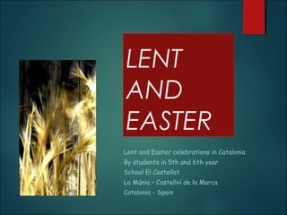 LENT
AND
EASTER
Lent and Easter celebrations in Catalonia
By students in 5th and 6th year
School El Castellot
La Múnia – Castellví de la Marca
Catalonia - Spain
 