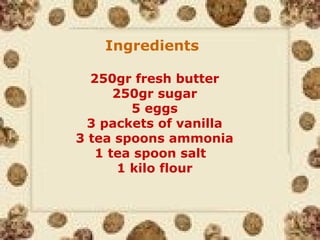 Ingredients
250gr fresh butter
250gr sugar
5 eggs
3 packets of vanilla
3 tea spoons ammonia
1 tea spoon salt
1 kilo flour
 
