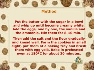 Method
Put the butter with the sugar in a bowl
and whip up until become creamy white.
Add the eggs, one by one, the vanilla and
the ammonia. Mix them for 8-10 min.
Then add the salt and the flour gradually
and knead well. Form the cookies in small
eight, put them at a baking tray and brush
them with egg yolk. Bake in preheated
oven at 180ºC for about 20 minutes.
 