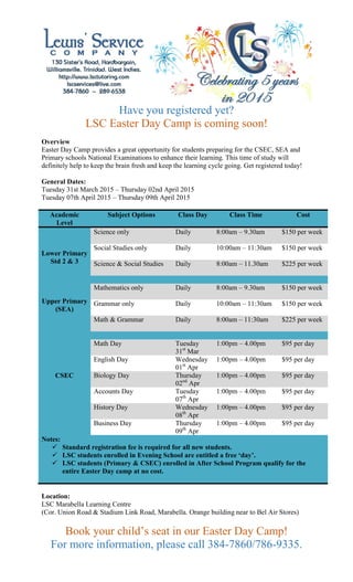 Have you registered yet?
LSC Easter Day Camp is coming soon!
Overview
Easter Day Camp provides a great opportunity for students preparing for the CSEC, SEA and
Primary schools National Examinations to enhance their learning. This time of study will
definitely help to keep the brain fresh and keep the learning cycle going. Get registered today!
General Dates:
Tuesday 31st March 2015 – Thursday 02nd April 2015
Tuesday 07th April 2015 – Thursday 09th April 2015
Academic
Level
Subject Options Class Day Class Time Cost
Lower Primary
Std 2 & 3
Science only Daily 8:00am – 9.30am $150 per week
Social Studies only Daily 10:00am – 11:30am $150 per week
Science & Social Studies Daily 8:00am – 11.30am $225 per week
Upper Primary
(SEA)
Mathematics only Daily 8:00am – 9.30am $150 per week
Grammar only Daily 10:00am – 11:30am $150 per week
Math & Grammar Daily 8:00am – 11:30am $225 per week
CSEC
Math Day Tuesday
31st
Mar
1:00pm – 4.00pm $95 per day
English Day Wednesday
01st
Apr
1:00pm – 4.00pm $95 per day
Biology Day Thursday
02nd
Apr
1:00pm – 4.00pm $95 per day
Accounts Day Tuesday
07th
Apr
1:00pm – 4.00pm $95 per day
History Day Wednesday
08th
Apr
1:00pm – 4.00pm $95 per day
Business Day Thursday
09th
Apr
1:00pm – 4.00pm $95 per day
Notes:
 Standard registration fee is required for all new students.
 LSC students enrolled in Evening School are entitled a free ‘day’.
 LSC students (Primary & CSEC) enrolled in After School Program qualify for the
entire Easter Day camp at no cost.
Location:
LSC Marabella Learning Centre
(Cor. Union Road & Stadium Link Road, Marabella. Orange building near to Bel Air Stores)
Book your child’s seat in our Easter Day Camp!
For more information, please call 384-7860/786-9335.
 