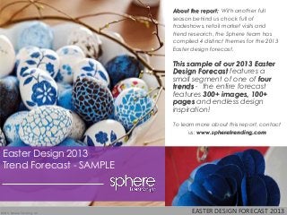 EASTER DESIGN FORECAST 2013©2013 Sphere Trending, LLC
Easter Design 2013
Trend Forecast - SAMPLE
About the report: With another full
season behind us chock full of
tradeshows, retail market visits and
trend research, the Sphere team has
compiled 4 distinct themes for the 2013
Easter design forecast.
This sample of our 2013 Easter
Design Forecast features a
small segment of one of four
trends - the entire forecast
features 300+ images, 100+
pages and endless design
inspiration!
To learn more about this report, contact
us: www.spheretrending.com
 