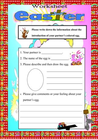 Please write down the information about the

            introduction of your partner’s colored egg.




1. Your partner is ______________.

2. The name of the egg is ____________.

3. Please describe and then draw the egg.

                           ________________________

                           ________________________

                           ________________________
                           ________________________

4.   Please give comments or your feeling about your

     partner’s egg.
_______________________________________________________________


_______________________________________________________________


_______________________________________________________________

_______________________________________________________________
 