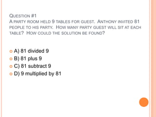 QUESTION #1
A PARTY ROOM HELD 9 TABLES FOR GUEST. ANTHONY INVITED 81
PEOPLE TO HIS PARTY. HOW MANY PARTY GUEST WILL SIT AT EACH
TABLE? HOW COULD THE SOLUTION BE FOUND?
 A) 81 divided 9
 B) 81 plus 9
 C) 81 subtract 9
 D) 9 multiplied by 81
 